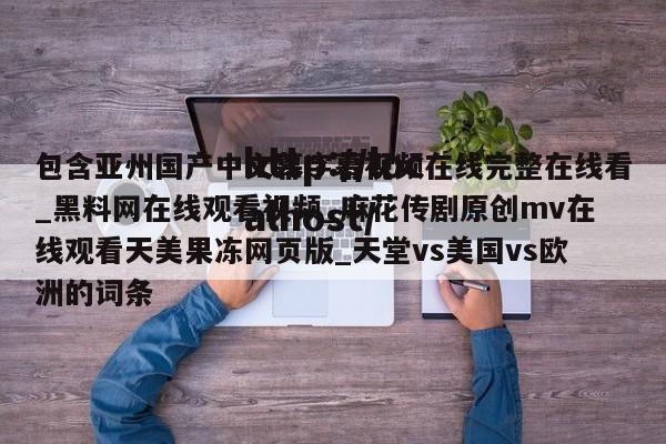 包含亚州国产中文幕字幕视频在线完整在线看_黑料网在线观看视频_麻花传剧原创mv在线观看天美果冻网页版_天堂vs美国vs欧洲的词条